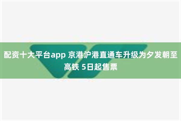 配资十大平台app 京港沪港直通车升级为夕发朝至高铁 5日起售票