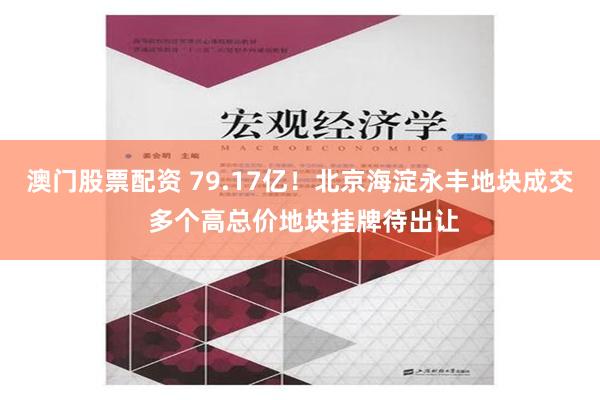 澳门股票配资 79.17亿！北京海淀永丰地块成交 多个高总价地块挂牌待出让