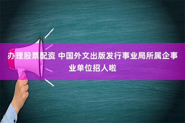 办理股票配资 中国外文出版发行事业局所属企事业单位招人啦