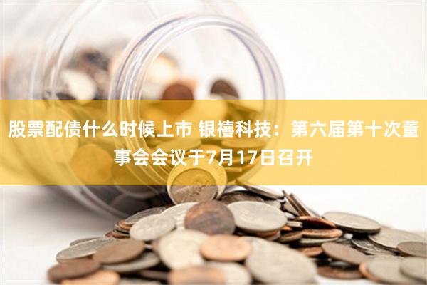 股票配债什么时候上市 银禧科技：第六届第十次董事会会议于7月17日召开