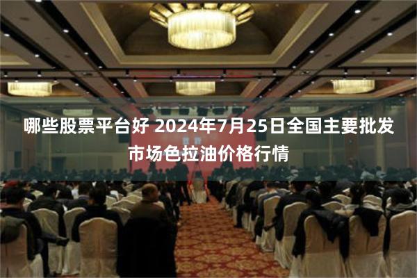 哪些股票平台好 2024年7月25日全国主要批发市场色拉油价格行情