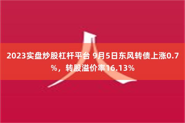 2023实盘炒股杠杆平台 9月5日东风转债上涨0.7%，转股溢价率16.13%