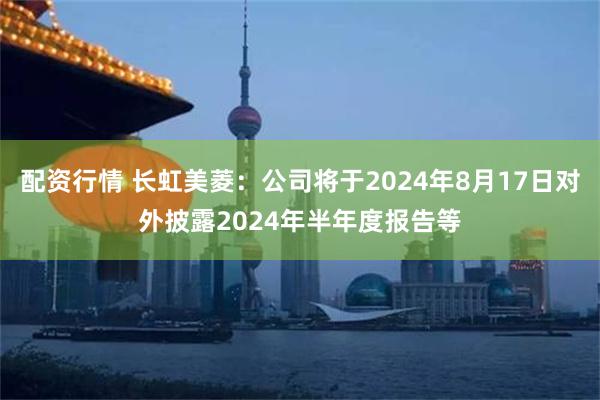 配资行情 长虹美菱：公司将于2024年8月17日对外披露2024年半年度报告等