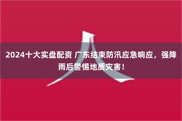 2024十大实盘配资 广东结束防汛应急响应，强降雨后警惕地质灾害！