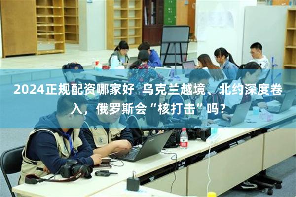 2024正规配资哪家好  乌克兰越境、北约深度卷入，俄罗斯会“核打击”吗？