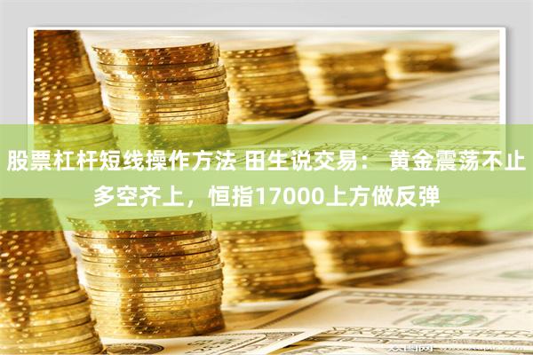 股票杠杆短线操作方法 田生说交易： 黄金震荡不止多空齐上，恒指17000上方做反弹