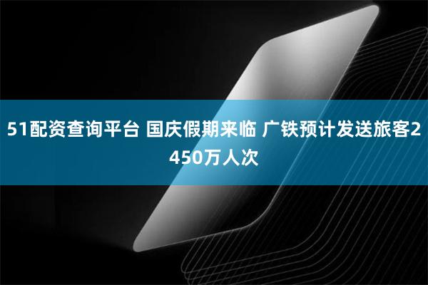 51配资查询平台 国庆假期来临 广铁预计发送旅客2450万人次