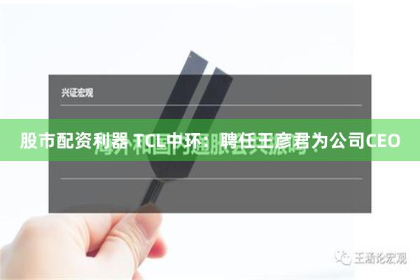 股市配资利器 TCL中环：聘任王彦君为公司CEO