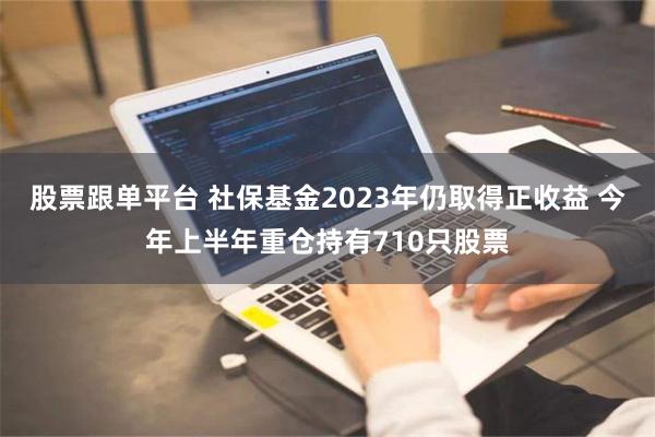 股票跟单平台 社保基金2023年仍取得正收益 今年上半年重仓持有710只股票