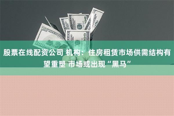 股票在线配资公司 机构：住房租赁市场供需结构有望重塑 市场或出现“黑马”