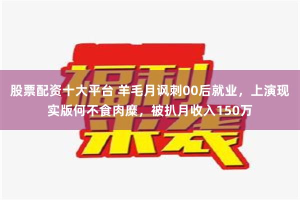 股票配资十大平台 羊毛月讽刺00后就业，上演现实版何不食肉糜，被扒月收入150万