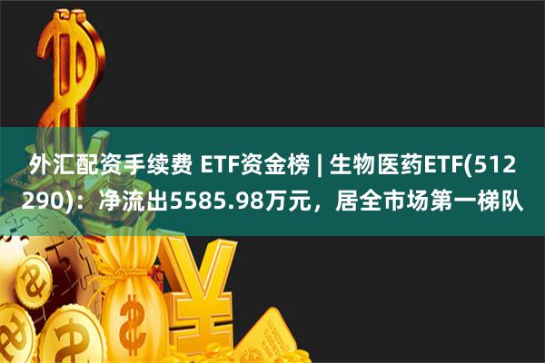 外汇配资手续费 ETF资金榜 | 生物医药ETF(512290)：净流出5585.98万元，居全市场第一梯队