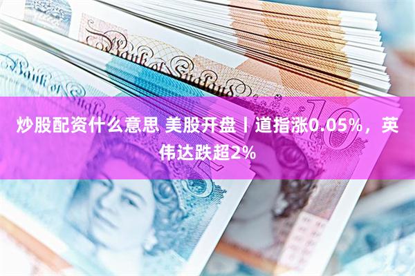 炒股配资什么意思 美股开盘丨道指涨0.05%，英伟达跌超2%