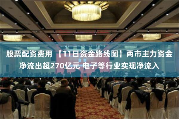 股票配资费用 【11日资金路线图】两市主力资金净流出超270亿元 电子等行业实现净流入