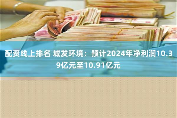 配资线上排名 城发环境：预计2024年净利润10.39亿元至10.91亿元