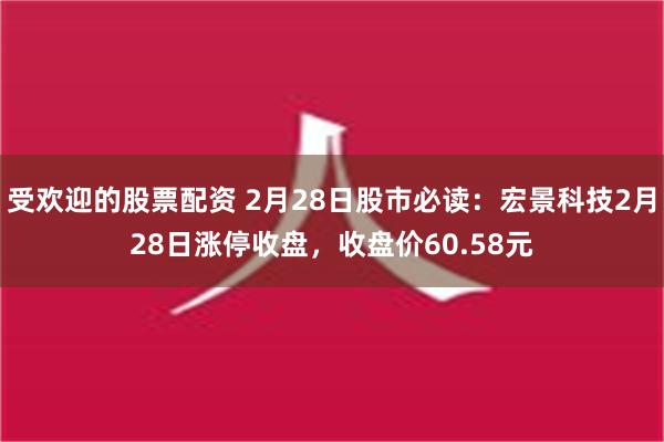 受欢迎的股票配资 2月28日股市必读：宏景科技2月28日涨停收盘，收盘价60.58元